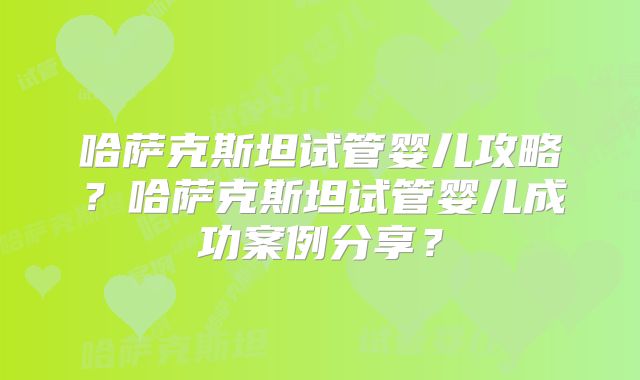 哈萨克斯坦试管婴儿攻略？哈萨克斯坦试管婴儿成功案例分享？