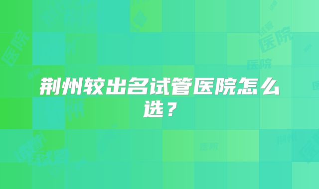 荆州较出名试管医院怎么选？