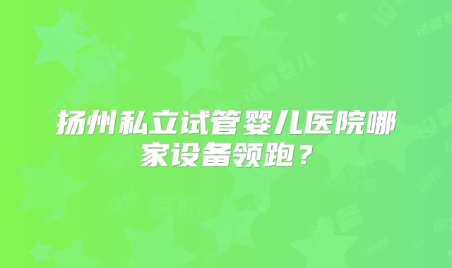 扬州私立试管婴儿医院哪家设备领跑？