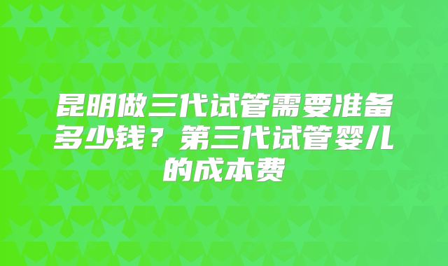 昆明做三代试管需要准备多少钱?第三代试管婴儿的成本费