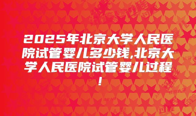 2025年北京大学人民医院试管婴儿多少钱,北京大学人民医院试管婴儿过程!