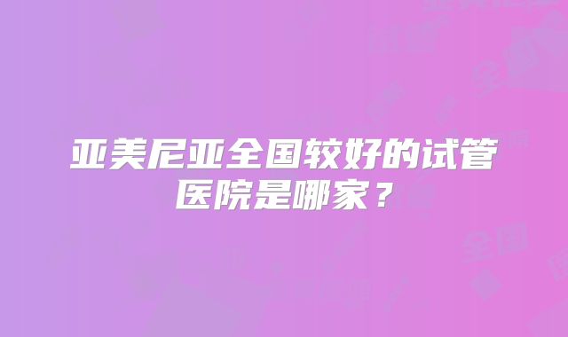 亚美尼亚全国较好的试管医院是哪家？
