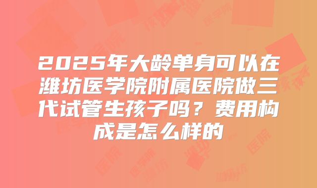 2025年大龄单身可以在潍坊医学院附属医院做三代试管生孩子吗？费用构成是怎么样的