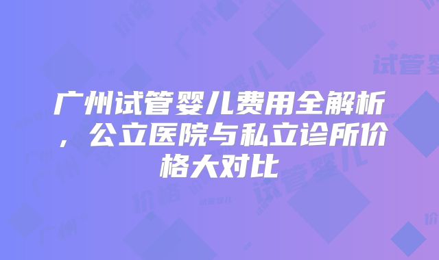 广州试管婴儿费用全解析,公立医院与私立诊所价格大对比