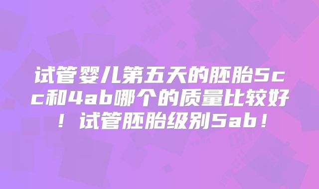 试管婴儿第五天的胚胎5cc和4ab哪个的质量比较好!试管胚胎级别5ab!
