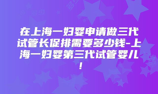 在上海一妇婴申请做三代试管长促排需要多少钱-上海一妇婴第三代试管婴儿！