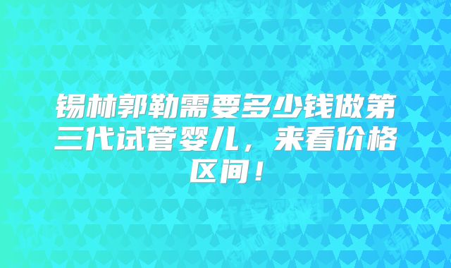 锡林郭勒需要多少钱做第三代试管婴儿，来看价格区间！
