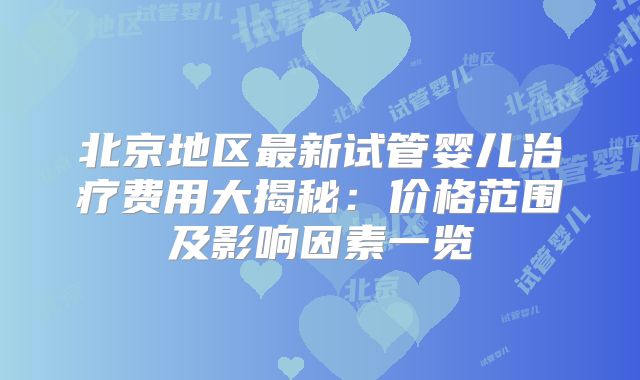北京地区最新试管婴儿治疗费用大揭秘:价格范围及影响因素一览