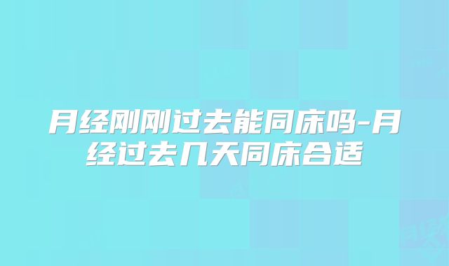 月经刚刚过去能同床吗-月经过去几天同床合适