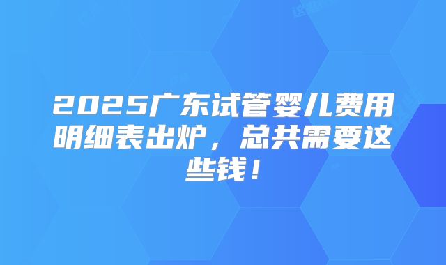 2025广东试管婴儿费用明细表出炉，总共需要这些钱！