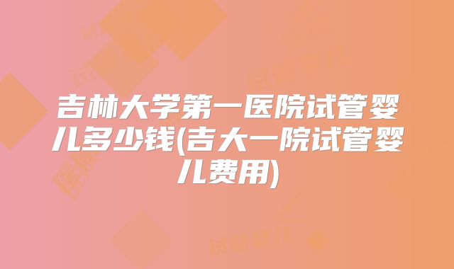 吉林大学第一医院试管婴儿多少钱(吉大一院试管婴儿费用)