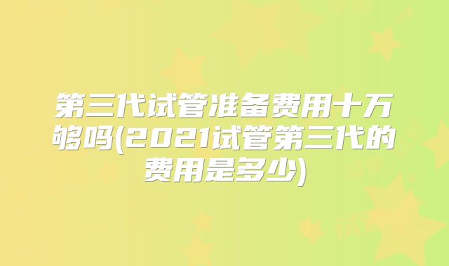 第三代试管准备费用十万够吗(2021试管第三代的费用是多少)