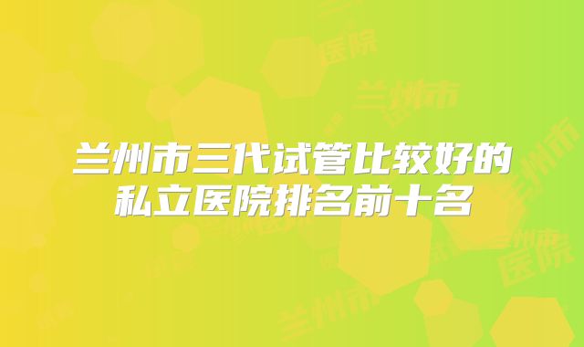 兰州市三代试管比较好的私立医院排名前十名