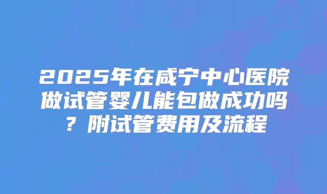 2025年在咸宁中心医院做试管婴儿能包做成功吗?附试管费用及流程
