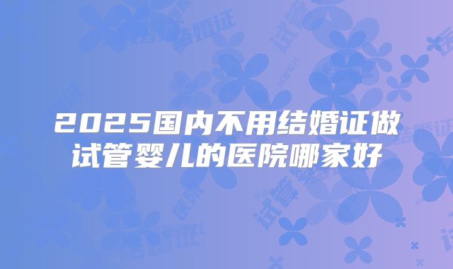 2025国内不用结婚证做试管婴儿的医院哪家好
