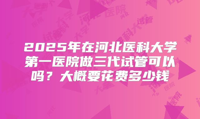 2025年在河北医科大学第一医院做三代试管可以吗?大概要花费多少钱