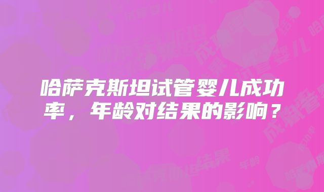哈萨克斯坦试管婴儿成功率，年龄对结果的影响？