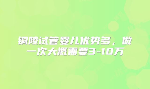 铜陵试管婴儿优势多，做一次大概需要3-10万