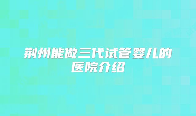 荆州能做三代试管婴儿的医院介绍