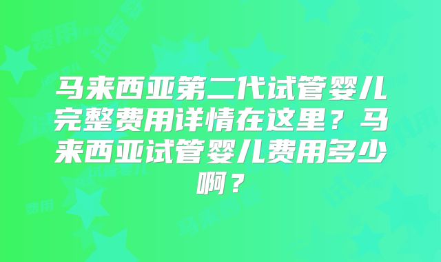 马来西亚第二代试管婴儿完整费用详情在这里？马来西亚试管婴儿费用多少啊？