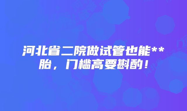河北省二院做试管也能**胎，门槛高要斟酌！