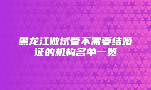 黑龙江做试管不需要结婚证的机构名单一览