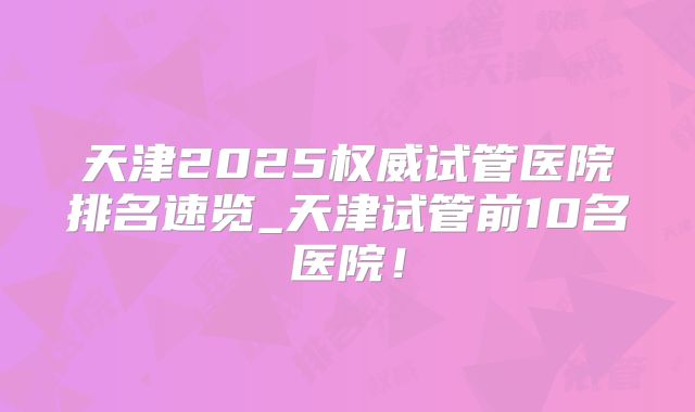 天津2025权威试管医院排名速览_天津试管前10名医院！