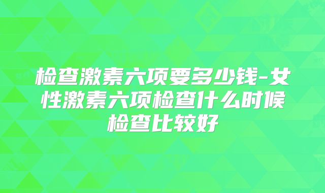 检查激素六项要多少钱-女性激素六项检查什么时候检查比较好