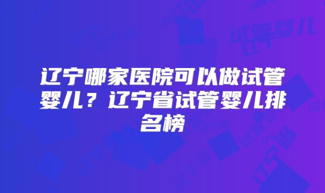 辽宁哪家医院可以做试管婴儿？辽宁省试管婴儿排名榜