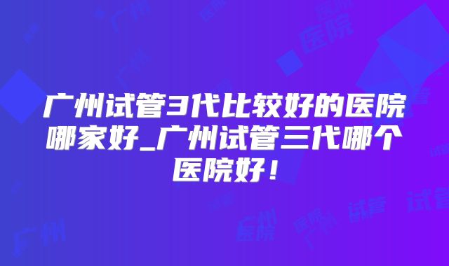 广州试管3代比较好的医院哪家好_广州试管三代哪个医院好！