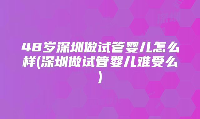 48岁深圳做试管婴儿怎么样(深圳做试管婴儿难受么)