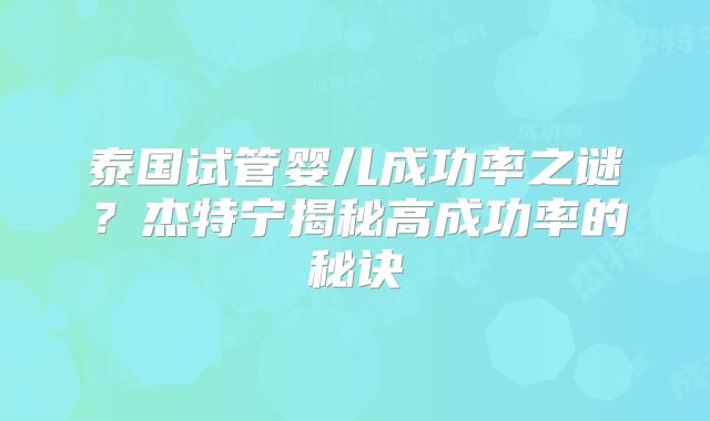 泰国试管婴儿成功率之谜?杰特宁揭秘高成功率的秘诀