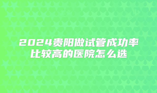 2024贵阳做试管成功率比较高的医院怎么选