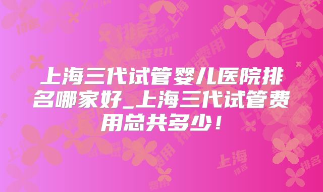 上海三代试管婴儿医院排名哪家好_上海三代试管费用总共多少！