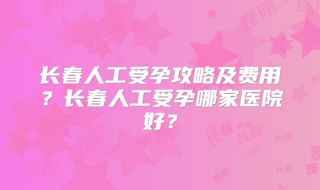 长春人工受孕攻略及费用？长春人工受孕哪家医院好？