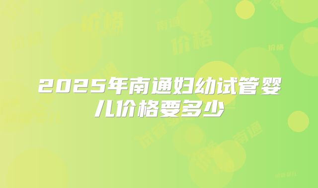 2025年南通妇幼试管婴儿价格要多少