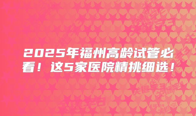 2025年福州高龄试管必看!这5家医院精挑细选!