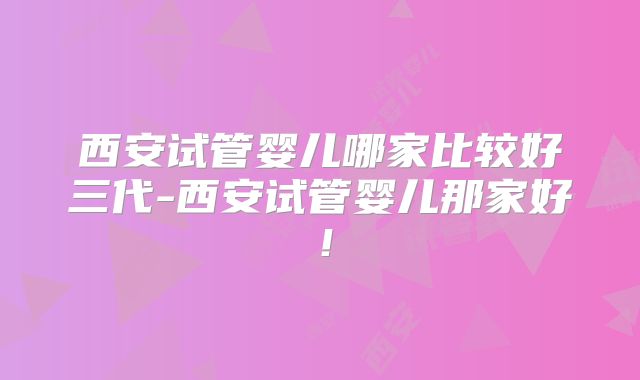 西安试管婴儿哪家比较好三代-西安试管婴儿那家好!