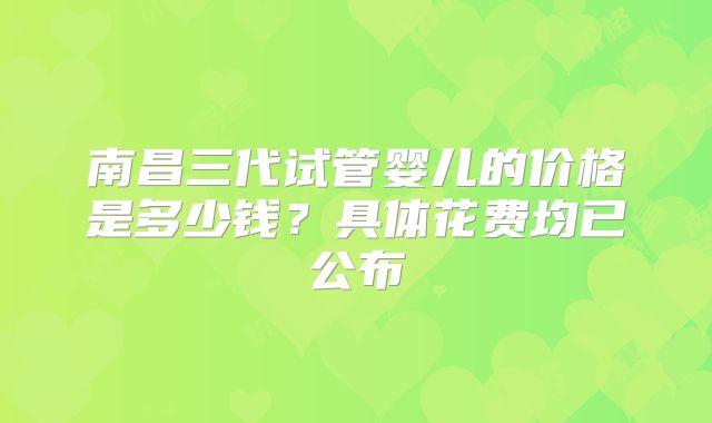 南昌三代试管婴儿的价格是多少钱？具体花费均已公布