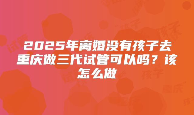 2025年离婚没有孩子去重庆做三代试管可以吗?该怎么做