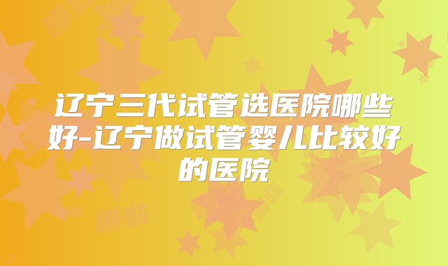 辽宁三代试管选医院哪些好-辽宁做试管婴儿比较好的医院