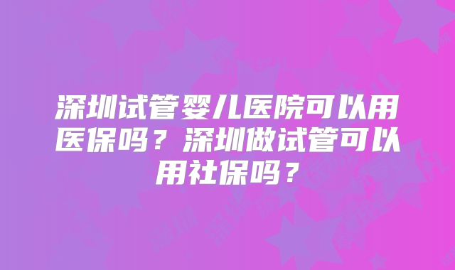深圳试管婴儿医院可以用医保吗？深圳做试管可以用社保吗？