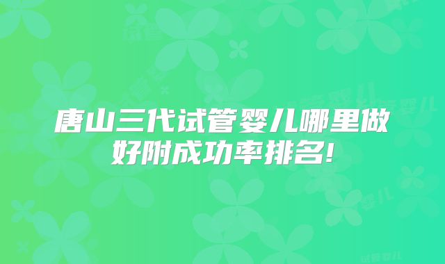 唐山三代试管婴儿哪里做好附成功率排名!