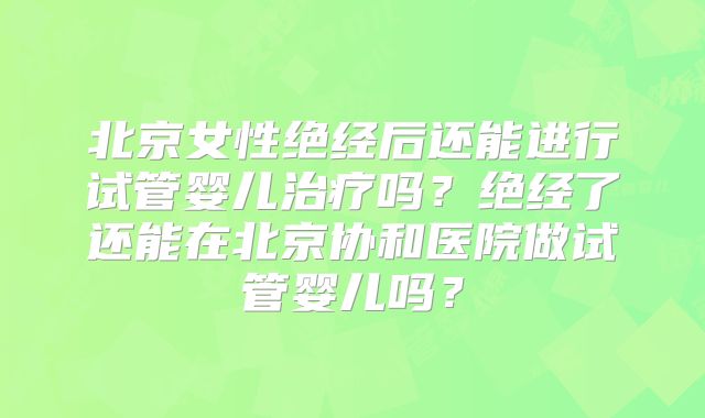 北京女性绝经后还能进行试管婴儿治疗吗？绝经了还能在北京协和医院做试管婴儿吗？
