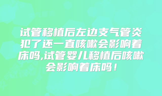 试管移植后左边支气管炎犯了还一直咳嗽会影响着床吗,试管婴儿移植后咳嗽会影响着床吗！