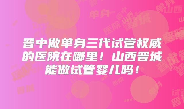 晋中做单身三代试管权威的医院在哪里!山西晋城能做试管婴儿吗!