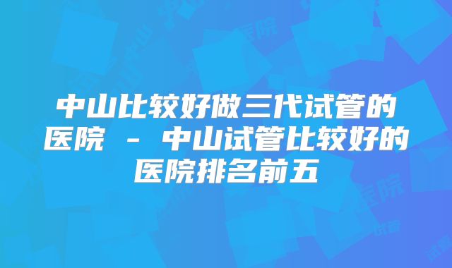 中山比较好做三代试管的医院 - 中山试管比较好的医院排名前五