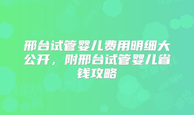 邢台试管婴儿费用明细大公开，附邢台试管婴儿省钱攻略