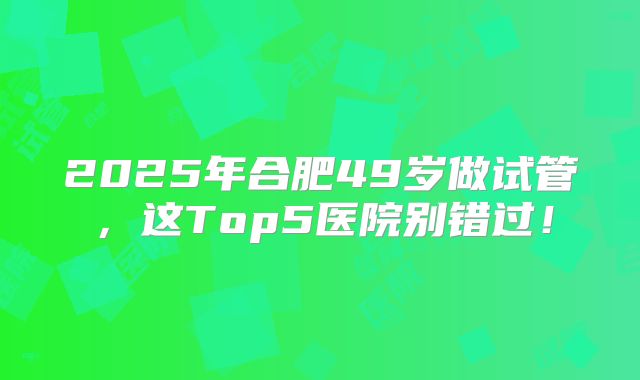 2025年合肥49岁做试管，这Top5医院别错过！