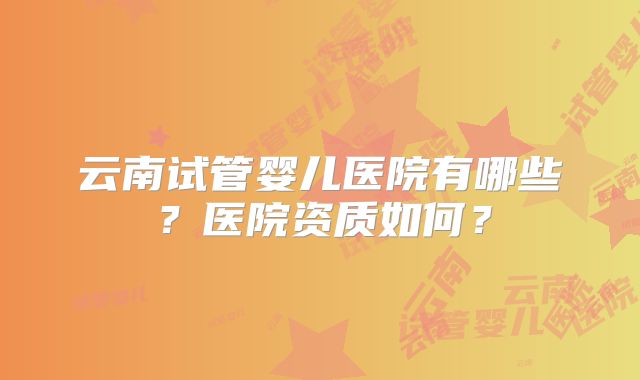 云南试管婴儿医院有哪些？医院资质如何？